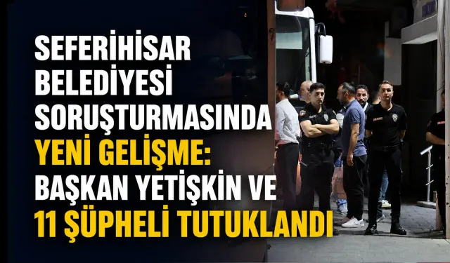 Seferihisar Belediyesi soruşturmasında yeni gelişme: Başkan Yetişkin ve 11 şüpheli tutuklandı