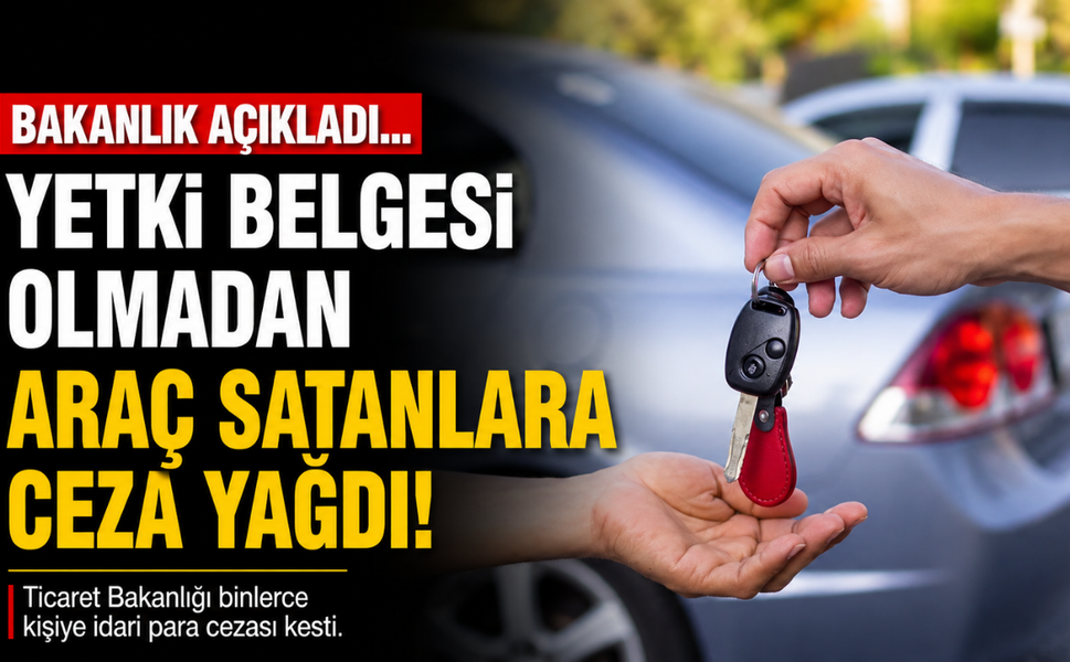 Bakanlık açıkladı... Yetki belgesi olmadan araç satanlara ceza yağdı!