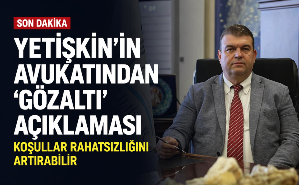 Yetişkin'in avukatından 'gözaltı' açıklaması: Koşullar rahatsızlığını artırabilir